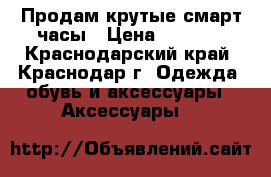 Продам крутые смарт часы › Цена ­ 3 500 - Краснодарский край, Краснодар г. Одежда, обувь и аксессуары » Аксессуары   